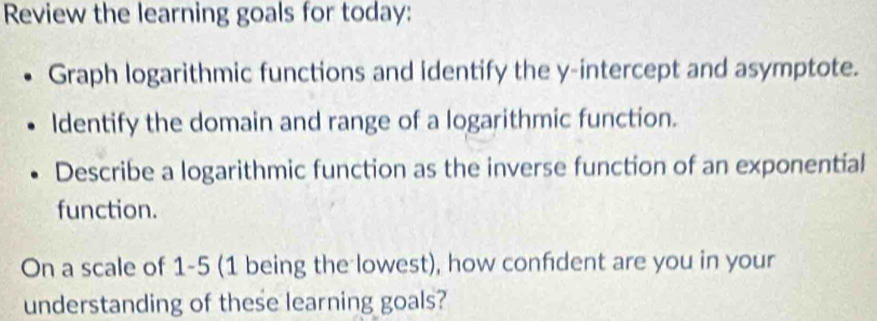 Review the learning goals for today: 
Graph logarithmic functions and identify the y-intercept and asymptote. 
Identify the domain and range of a logarithmic function. 
Describe a logarithmic function as the inverse function of an exponential 
function. 
On a scale of 1-5 (1 being the lowest), how confident are you in your 
understanding of these learning goals?