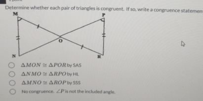 Determine whether each pair of triangles is congruent. If so, write a congruence statemen
△ MON≌ △ PORbySAS
△ NMO≌ △ RPO byHL
△ MNO≌ △ ROP by SSS
No congruence. ∠ P is not the included angle.