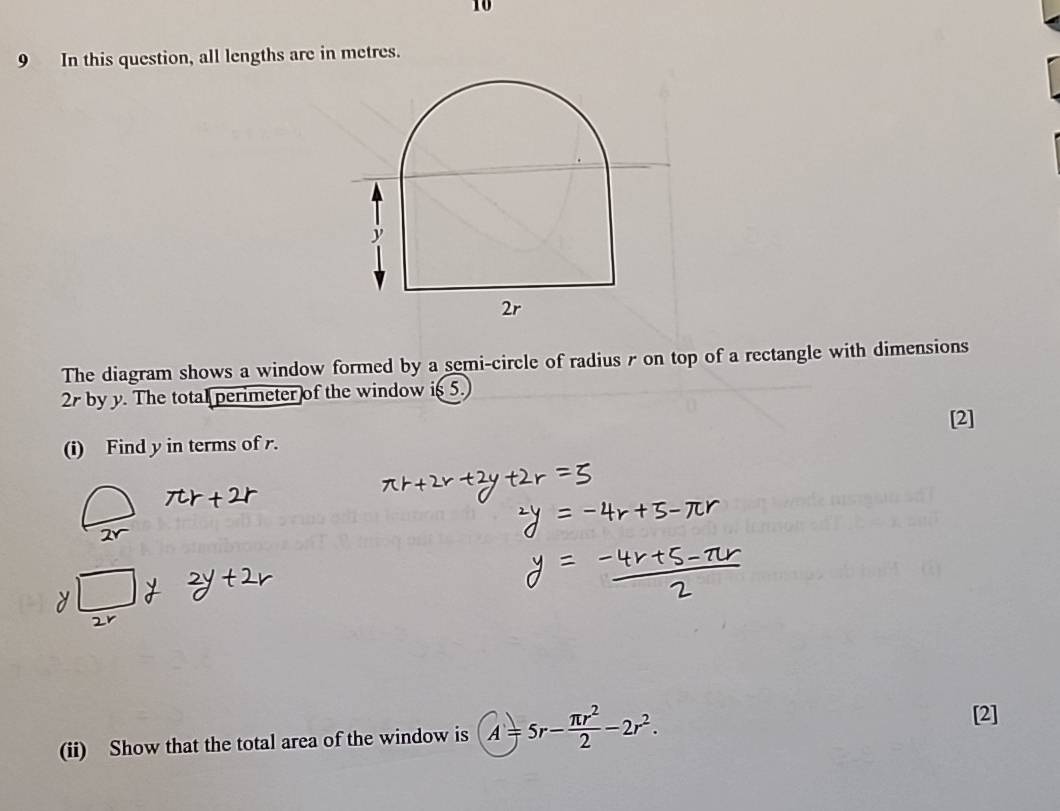 10 
9 In this question, all lengths are in metres. 
The diagram shows a window formed by a semi-circle of radius r on top of a rectangle with dimensions
2 by y. The total perimeter of the window is 5. 
[2] 
(i) Find y in terms of r. 
(ii) Show that the total area of the window is A=5r- π r^2/2 -2r^2. 
[2]