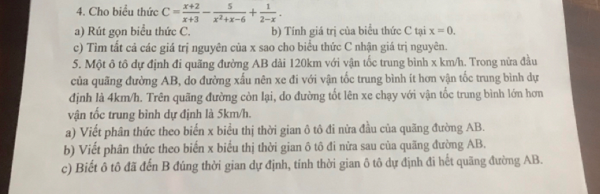 Cho biểu thức C= (x+2)/x+3 - 5/x^2+x-6 + 1/2-x . 
a) Rút gọn biểu thức C. b) Tính giá trị của biểu thức C tại x=0. 
c) Tìm tất cả các giá trị nguyên của x sao cho biểu thức C nhận giá trị nguyên. 
5. Một ô tô dự định đi quãng đường AB dài 120km với vận tốc trung bình x km/h. Trong nửa đầu 
của quãng đường AB, do đường xấu nên xe đi với vận tốc trung bình ít hơn vận tốc trung bình dự 
định là 4km/h. Trên quãng đường còn lại, do đường tốt lên xe chạy với vận tốc trung bình lớn hơn 
vận tốc trung bình dự định là 5km/h. 
a) Viết phân thức theo biến x biểu thị thời gian ô tô đi nửa đầu của quãng đường AB. 
b) Viết phân thức theo biến x biểu thị thời gian ô tô đi nửa sau của quãng đường AB. 
c) Biết ô tô đã đến B đúng thời gian dự định, tính thời gian ô tô dự định đi hết quãng đường AB.