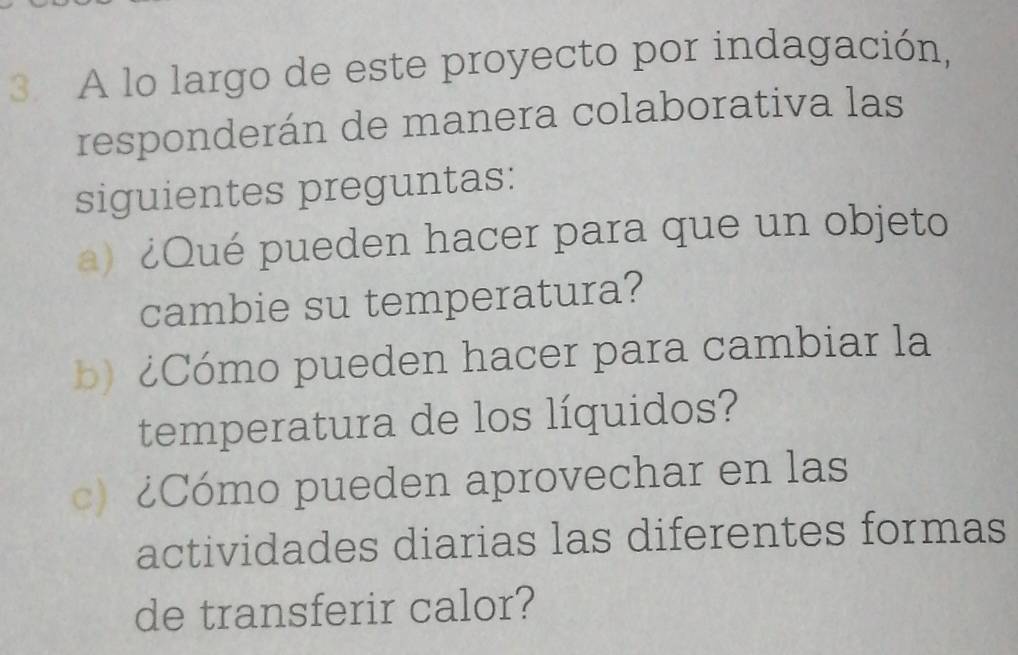 A lo largo de este proyecto por indagación, 
responderán de manera colaborativa las 
siguientes preguntas: 
a) ¿Qué pueden hacer para que un objeto 
cambie su temperatura? 
b) ¿Cómo pueden hacer para cambiar la 
temperatura de los líquidos? 
c) ¿Cómo pueden aprovechar en las 
actividades diarias las diferentes formas 
de transferir calor?