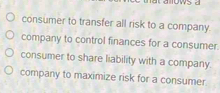 consumer to transfer all risk to a company.
company to control finances for a consumer.
consumer to share liability with a company.
company to maximize risk for a consumer