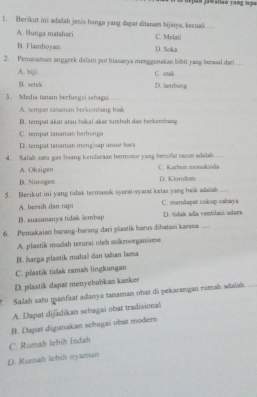 depan jawaban yang tepa
1. Berikut ini adalah jenis bunga yang dapat ditanam bijinya, kecuali ....
A. Bunga matahari C. Melati
B. Flamboyan. D. Soka
2. Penanaman anggrek dalam pot biasanya menggunakan bibit yang berasal dari ....
A. biji C. otak
B. setek D. lambung
3. Media tanam berfungsi sebagai …
A. tempat tanaman berkembang biak
B. tempat akar atau bakal akar tumbuh dan berkembang
C. tempat tanaman berbunga
D. tempat tanaman mengisap unsur hara
4. Salah satu gas buang kendaraan bermotor yang bersifat racun adalah ....
A. Oksigen C. Karbon monoksida
B. Nitrogen
D. Klorofom
5. Berikut ini yang tidak termasuk syarat-syarat kelas yang baik adalah ....
A. bersih dan rapi C. mendapat cukup cahaya
B. suasananya tidak lembap D. tidak ada ventilasi udara
6. Pemakaian barang-barang dari plastik harus dibatasi karena …
A. plastik mudah terurai oleh mikroorganisme
B. harga plastik mahal dan tahan lama
C. plastik tidak ramah lingkungan
D. plastik dapat menyebabkan kanker
7. Salah satu manfaat adanya tanaman obat di pekarangan rumah adalah_
A. Dapat dijadikan sebagai obat tradisional
B. Dapat digunakan sebagai obat modern
C. Rumah lebīh Indah
D. Rumah lebih nyaman