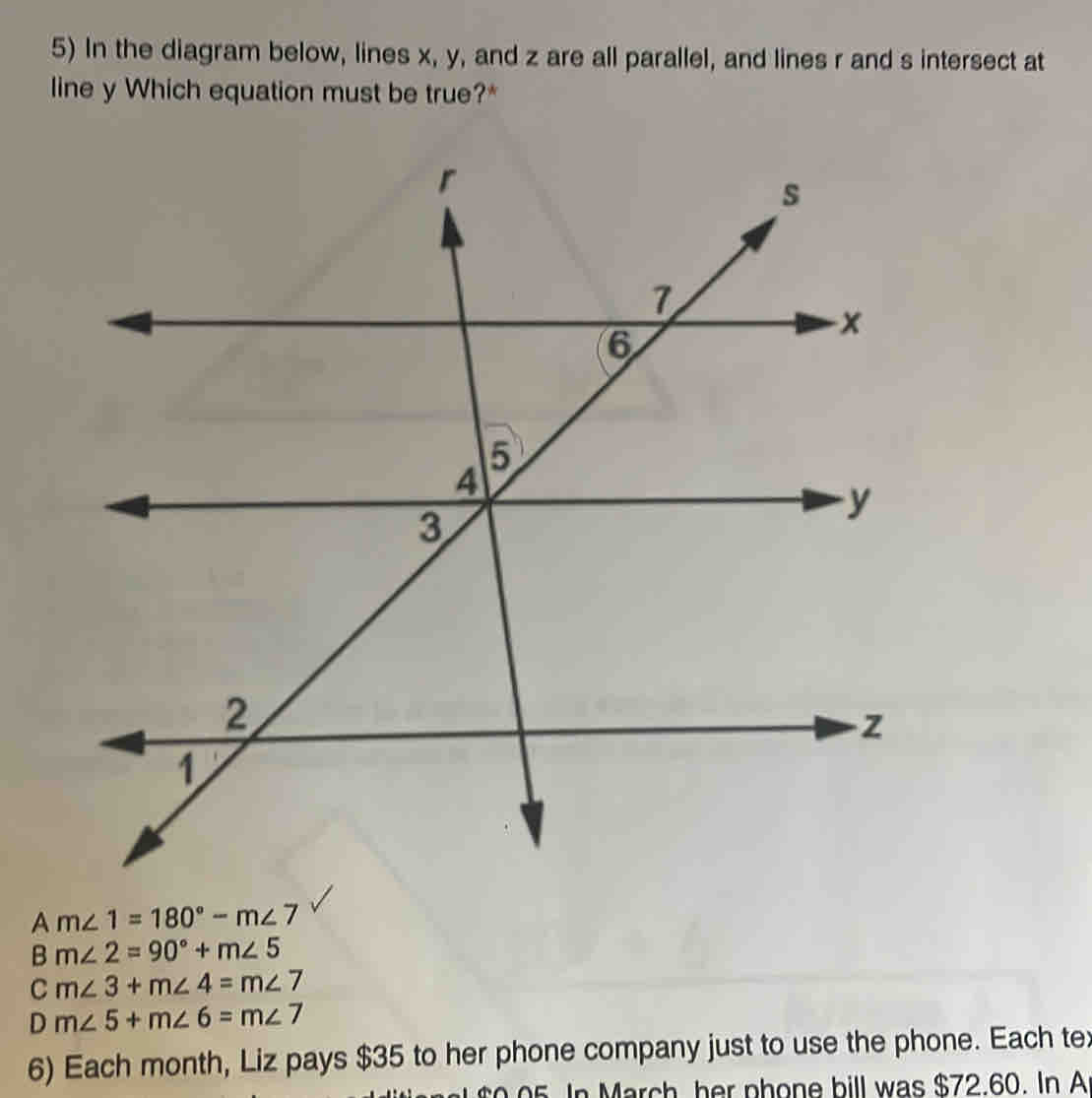 In the diagram below, lines x, y, and z are all parallel, and lines r and s intersect at
line y Which equation must be true?*
A m∠ 1=180°-m∠ 7
B m∠ 2=90°+m∠ 5
C m∠ 3+m∠ 4=m∠ 7
D m∠ 5+m∠ 6=m∠ 7
6) Each month, Liz pays $35 to her phone company just to use the phone. Each te:
to o 5. In March, her phone bill was $72.60. In A