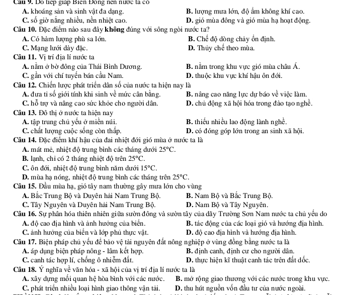 Cau 9. Dô tiếp giáp Biên Đồng nên nước ta có
A. khoáng sản và sinh vật đa dạng. B. lượng mưa lớn, độ ẩm không khí cao.
C. số giờ nắng nhiều, nền nhiệt cao. D. gió mùa đông và gió mùa hạ hoạt động.
Câu 10. Đặc điểm nào sau đây không đúng với sông ngòi nước ta?
A. Có hàm lượng phù sa lớn. B. Chế độ dòng chảy ổn định.
C. Mạng lưới dày đặc. D. Thủy chế theo mù a.
Câu 11. Vị trí địa lí nước ta
A. nằm ở bờ đông của Thái Bình Dương. B. nằm trong khu vực gió mùa châu Á.
C. gần với chí tuyển bán cầu Nam. D. thuộc khu vực khí hậu ôn đới.
Câu 12. Chiến lược phát triển dân số của nước ta hiện nay là
A. đưa tỉ số giới tính khi sinh về mức cân bằng. B. nâng cao năng lực dự báo về việc làm.
C. hỗ trợ và nâng cao sức khỏe cho người dân. D. chủ động xã hội hóa trong đảo tạo nghề.
Câu 13. Đô thị ở nước ta hiện nay
A. tập trung chủ yếu ở miền núi. B. thiếu nhiều lao động lành nghề.
C. chất lượng cuộc sống còn thấp. D. có đóng góp lớn trong an sinh xã hội.
Câu 14. Đặc điểm khí hậu của đai nhiệt đới gió mùa ở nước ta là
A. mất mẻ, nhiệt độ trung bình các tháng dưới 25°C.
B. lạnh, chỉ có 2 tháng nhiệt độ trên 25°C.
C. ôn đới, nhiệt độ trung bình năm dưới 15°C.
D. mùa hạ nóng, nhiệt độ trung bình các tháng trên 25°C.
Câu 15. Đầu mùa hạ, gió tây nam thường gây mưa lớn cho vùng
A. Bắc Trung Bộ và Duyên hải Nam Trung Bộ. B. Nam Bộ và Bắc Trung Bộ.
C. Tây Nguyên và Duyên hải Nam Trung Bộ. D. Nam Bộ và Tây Nguyên.
Câu 16. Sự phân hóa thiên nhiên giữa sườn đông và sườn tây của dãy Trường Sơn Nam nước ta chủ yếu do
A. độ cao địa hình và ảnh hưởng của biển. B. tác động của các loại gió và hướng địa hình.
C. ảnh hưởng của biển và lớp phủ thực vật. D. độ cao địa hình và hướng địa hình.
Câu 17. Biện pháp chủ yếu để bảo vệ tải nguyên đất nông nghiệp ở vùng đồng bằng nước ta là
A. áp dụng biện pháp nông - lâm kết hợp. B. định canh, định cư cho người dân.
C. canh tác hợp lí, chổng ô nhiễm đất. D. thực hiện kĩ thuật canh tác trên đất dốc.
Câu 18. Ý nghĩa về văn hóa - xã hội của vị trí địa lí nước ta là
A. xây dựng mổi quan hệ hòa bình với các nước. B. mở rộng giao thương với các nước trong khu vực.
C. phát triển nhiều loại hình giao thông vận tải. D. thu hút nguồn vốn đầu tư của nước ngoài.