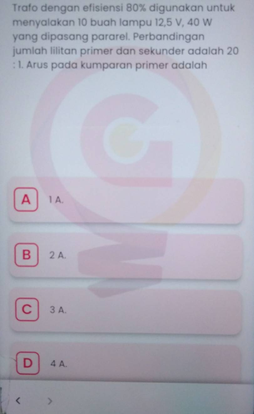 Trafo dengan efisiensi 80% digunakan untuk
menyalakan 10 buah lampu 12, 5 V, 40 W
yang dipasang pararel. Perbandingan
jumlah lilitan primer dan sekunder adalah 20
: 1. Arus pada kumparan primer adalah
A 1 A.
B 2 A.
C 3 A.
D 4 A.
<