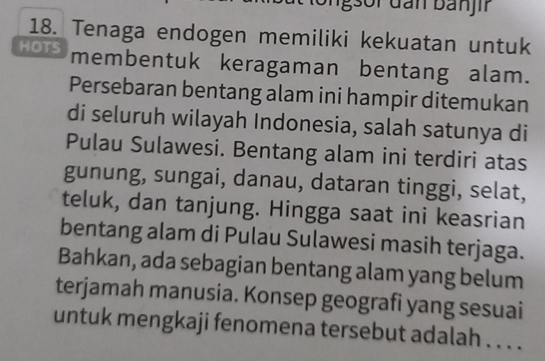 Tenaga endogen memiliki kekuatan untuk 
HOTS membentuk keragaman bentang alam. 
Persebaran bentang alam ini hampir ditemukan 
di seluruh wilayah Indonesia, salah satunya di 
Pulau Sulawesi. Bentang alam ini terdiri atas 
gunung, sungai, danau, dataran tinggi, selat, 
teluk, dan tanjung. Hingga saat ini keasrian 
bentang alam di Pulau Sulawesi masih terjaga. 
Bahkan, ada sebagian bentang alam yang belum 
terjamah manusia. Konsep geografi yang sesuai 
untuk mengkaji fenomena tersebut adalah . . . .