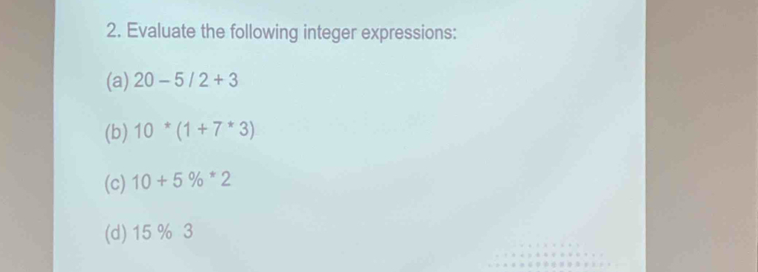 Evaluate the following integer expressions: 
(a) 20-5/2+3
(b) 10^*(1+7^*3)
(c) 10+5% *2
(d) 15 % 3