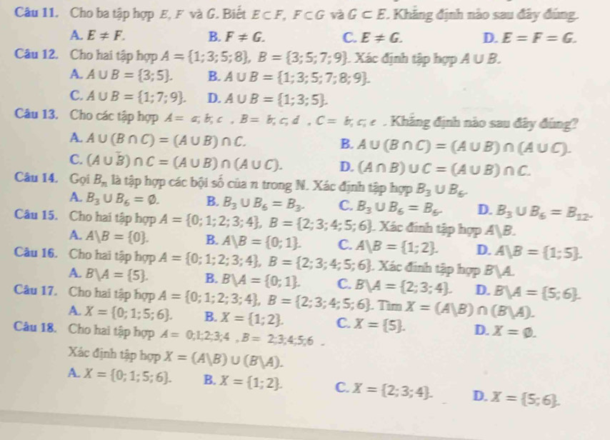 Cho ba tập hợp E, F và G. Biết E⊂ F,I F⊂ G và G⊂ E *. Khăng định nào sau đây đúng.
A. E!= F. B. F!= G. C. E!= G. D. E=F=G.
Câu 12. Cho hai tập hợp A= 1;3;5;8 ,B= 3;5;7;9 Xác định tập hợp A∪ B.
A. A∪ B= 3;5 . B. A∪ B= 1;3;5;7;8;9 .
C. A∪ B= 1;7;9 . D. A∪ B= 1;3;5 .
Câu 13. Cho các tập hợp A=a;b;c,B=b;c,d,C=b,c,e. Khăng định nào sau đây đúng?
A. A∪ (B∩ C)=(A∪ B)∩ C.
B. A∪ (B∩ C)=(A∪ B)∩ (A∪ C).
C. (A∪ B)∩ C=(A∪ B)∩ (A∪ C). D. (A∩ B)∪ C=(A∪ B)∩ C.
Câu 14. Gọi B_n là tập hợp các bội số của n trong N. Xác định tập hợp B_3∪ B_6.
A. B_3∪ B_6=varnothing . B. B_3∪ B_6=B_3. C. B_3∪ B_6=B_6. D. B_3∪ B_6=B_12.
Câu 15. Cho hai tập hợp A= 0;1;2;3;4 ,B= 2;3;4;5;6 Xác đinh tập hợp A|B.
A. A|B= 0 . B. A|B= 0;1 . C. A|B= 1;2 . D. A|B= 1;5 .
Câu 16. Cho hai tập hợp A= 0;1;2;3;4 ,B= 2;3;4;5;6 : Xác đinh tập hợp B|A.
A. B/A= 5 . B. B/A= 0;1 . C. B/A= 2;3;4 . D. B/A= 5;6 .
Câu 17. Cho hai tập hợp A= 0;1;2;3;4 ,B= 2;3;4;5;6 Tìm X=(A|B)∩ (B|A).
A. X= 0;1;5;6 . B. X= 1;2 . C. X= 5 . D. X=varnothing .
Câu 18. Cho hai tập hợp A=0;1;2;3;4,B=2;3;4;5;6.
Xác định tập hợp X=(A|B)∪ (B|A).
A. X= 0;1;5;6 . B. X= 1;2 . C. X= 2;3;4 . D. X= 5;6 .