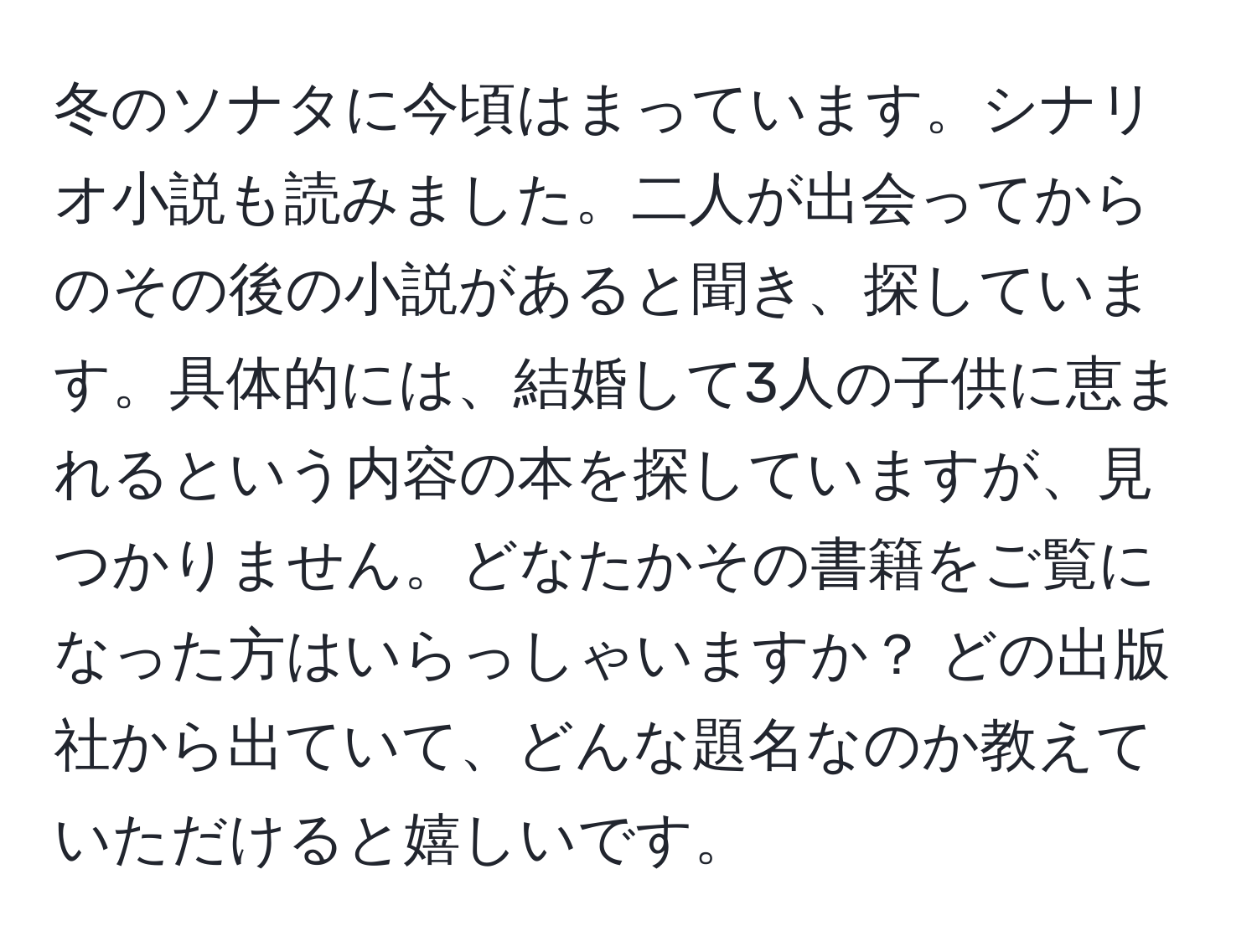 冬のソナタに今頃はまっています。シナリオ小説も読みました。二人が出会ってからのその後の小説があると聞き、探しています。具体的には、結婚して3人の子供に恵まれるという内容の本を探していますが、見つかりません。どなたかその書籍をご覧になった方はいらっしゃいますか？ どの出版社から出ていて、どんな題名なのか教えていただけると嬉しいです。