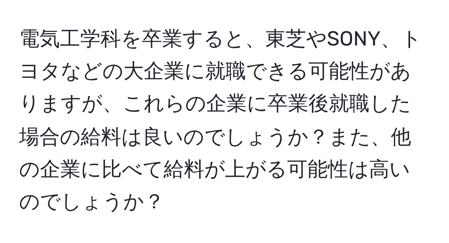 電気工学科を卒業すると、東芝やSONY、トヨタなどの大企業に就職できる可能性がありますが、これらの企業に卒業後就職した場合の給料は良いのでしょうか？また、他の企業に比べて給料が上がる可能性は高いのでしょうか？