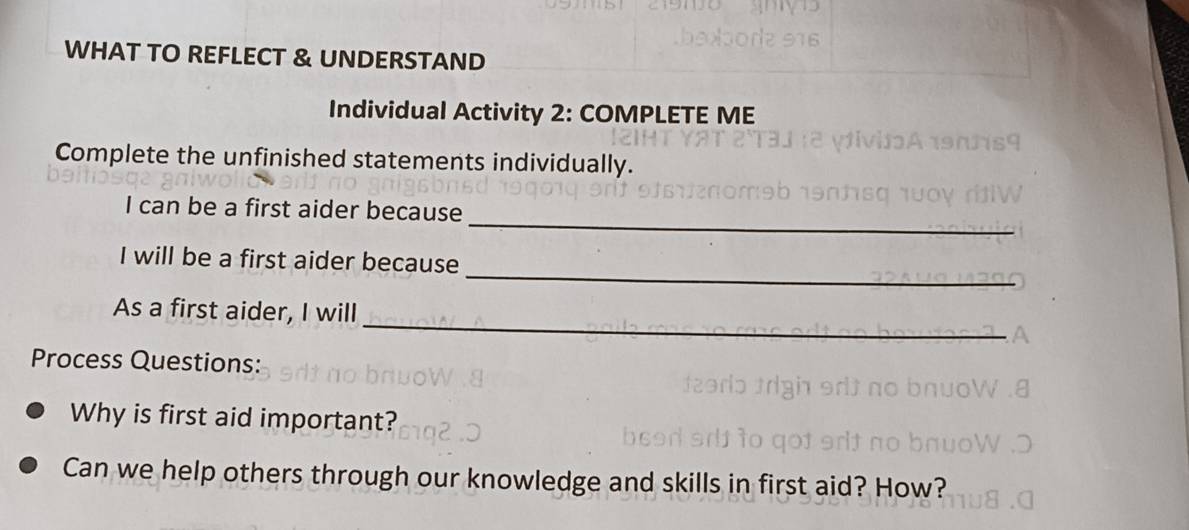 WHAT TO REFLECT & UNDERSTAND 
Individual Activity 2: COMPLETE ME 
Complete the unfinished statements individually. 
_ 
I can be a first aider because 
_ 
I will be a first aider because 
_ 
As a first aider, I will 
Process Questions: 
Why is first aid important? 
Can we help others through our knowledge and skills in first aid? How?