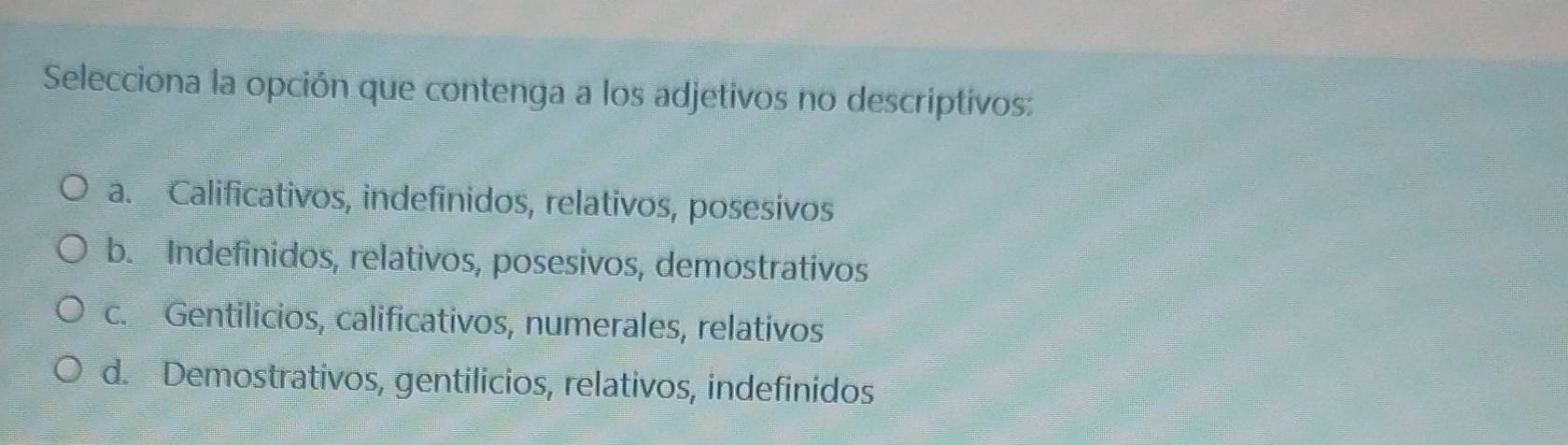 Selecciona la opción que contenga a los adjetivos no descriptivos:
a. Calificativos, indefinidos, relativos, posesivos
b. Indefinidos, relativos, posesivos, demostrativos
c. Gentilicios, calificativos, numerales, relativos
d. Demostrativos, gentilicios, relativos, indefinidos