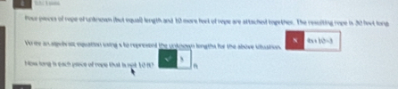 … 108
tour pieces of rope of undrown (but equal) length and 10 more feet of rope are attached together. The resolting rope is 30 leet long
2x+10=3
Vo ie an alpel al equation saing s to represend the untnown longths for the above siluation. 
Now long is each prece of rope that is not 109