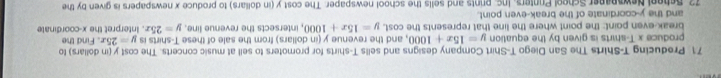 Preducing T-Shirts The San Diego T-Shirt Company designs and sells T-shirts for promoters to sell at music concerts. The cost y (in dollars) to Find the 
produce x T-shirts is given by the equation y=15x+1000 , and the revenue y (in dollars) from the sale of these T-shirts is y=25x
break-even point: the point where the line that represents the cost. y=15x+1000 , intersects the revenue line. y=25x
and the y-coordinate of the break-even point. . Interpret the x-coordinate 
72 Scheol Newspaper School Printers. Inc. prints and sells the school newspaper. The cost y (in dollars) to produce x newspapers is given by the