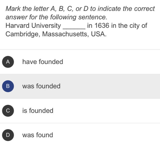 Mark the letter A, B, C, or D to indicate the correct
answer for the following sentence.
Harvard University _in 1636 in the city of
Cambridge, Massachusetts, USA.
A have founded
B was founded
C is founded
D was found