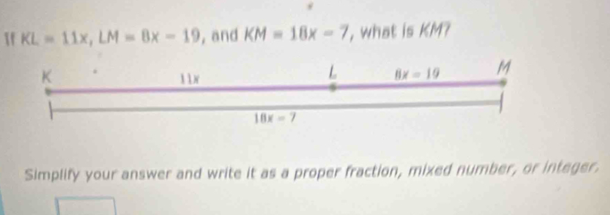 1f KL=11x, LM=8x-19 , and KM=18x-7 , what is KM? 
K  1N 
L 8x=19 M
18x=7
Simplify your answer and write it as a proper fraction, mixed number, or integer.