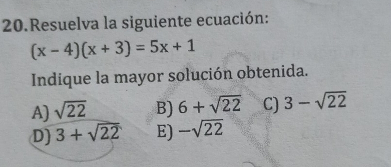 Resuelva la siguiente ecuación:
(x-4)(x+3)=5x+1
Indique la mayor solución obtenida.
A) sqrt(22) B) 6+sqrt(22) C) 3-sqrt(22)
D) 3+sqrt(22) E) -sqrt(22)