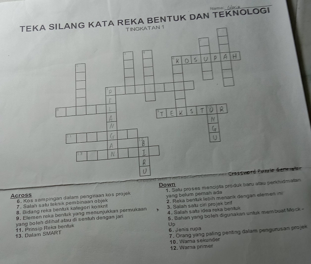 Name: 
_ 
TEKA REKA BENTUK DAN TEKNOLOGI 
Puzzle Genevałor 
Across Down 
7. Salah satu teknik pembinaan objek 1. Satu proses mencipta produk baru atau perkhidmatan 
2. Reka bentuk lebih menarik dengan elemen ini 
6. Kos sampingan dalam pengiraan kos projek 
8. Bidang reka bentuk kategori konkrit yang belum pernah ada 
9. Elemen reka bentuk yang menunjukkan permukaan 3. Salah satu ciri projek brif 
5. Bahan yang boleh digunakan untuk membuat Mock - 
yang boleh dilihat atau di sentuh dengan jari 4. Salah satu idea reka bentuk 
13. Dalam SMART 11. Prinsip Reka bentuk 
Up 
6. Jenis rupa 
7. Orang yang paling penting dalam pengurusan projek 10. Warna sekunder 
12. Warna primer