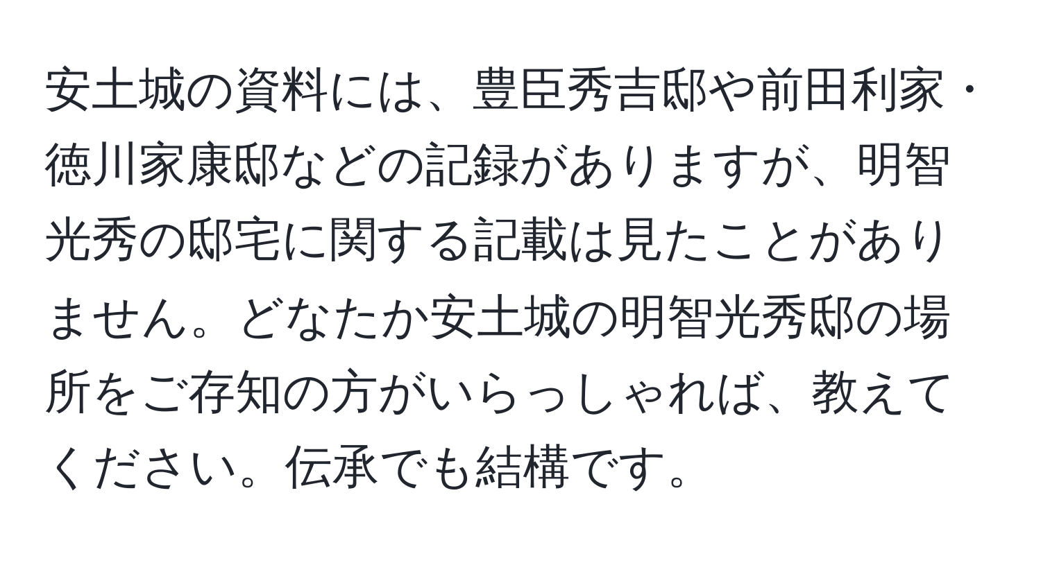 安土城の資料には、豊臣秀吉邸や前田利家・徳川家康邸などの記録がありますが、明智光秀の邸宅に関する記載は見たことがありません。どなたか安土城の明智光秀邸の場所をご存知の方がいらっしゃれば、教えてください。伝承でも結構です。