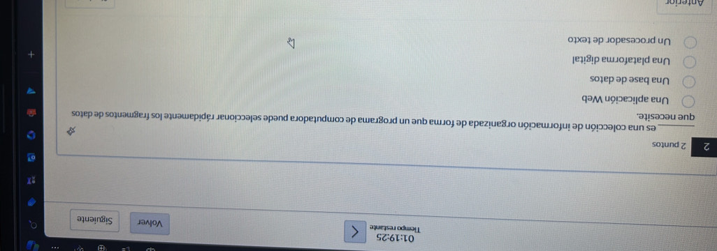 01:19· 25
Tiempo restante Volver Siguiente
2 2 puntos
_ es una colección de información organizada de forma que un programa de computadora puede seleccionar rápidamente los fragmentos de datos
que necesite.
Una aplicación Web
Una base de datos
Una plataforma digital
Un procesador de texto
Anterion