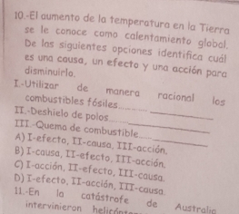 10.-El aumento de la temperatura en la Tierra
se le conoce como calentamiento global.
De las siguientes opciones identifica cuál
es una causa, un efecto y una acción para
disminuirlo.
I.-Utilizar de manera racional los
combustibles fósiles
II.-Deshielo de polos__
III.-Quema de combustible
A) I-efecto, II-causa. III-acción.
B) I-causa, II-efecto, III-acción.
C) I-acción, II-efecto, III-causa.
D) I-efecto, II-acción, III-causa.
11.-En la catástrofe de Australia
inter vinieron helicón