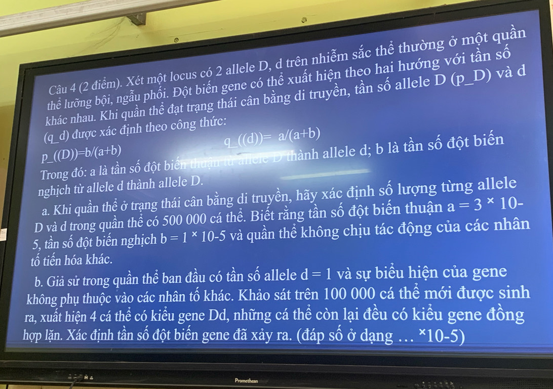 Xét một locus có 2 allele D, d trên nhiễm sắc thể thường ở một quần 
thể lưỡng bội, ngẫu phối. Đột biến gene có thể xuất hiện theo hai hướng với tần số 
khác nhau. Khi quần thể đạt trạng thái cân bằng di truyền, tần số allele D (p_D) và d 
(q_d) được xác định theo công thức:
_ ((d))=a/(a+b)
p_ ((D))=b/(a+b)
Trong đó: a là tần số đột biến thuận tử allele D thành allele d; b là tần số đột biến 
nghịch từ allele d thành allele D. 
a. Khi quần thể ở trạng thái cân bằng di truyền, hãy xác định số lượng từng allele 
D và d trong quần thể có 500 000 cá thể. Biết rằng tần số đột biến thuận a=3^(*)10-
5, tần số đột biến nghịch b=1* 10-5 và quần thể không chịu tác động của các nhân 
tố tiến hóa khác. 
b. Giả sử trong quần thể ban đầu có tần số allele d=1 và sự biểu hiện của gene 
không phụ thuộc vào các nhân tố khác. Khảo sát trên 100 000 cá thể mới được sinh 
ra, xuất hiện 4 cá thể có kiểu gene Dd, những cá thể còn lại đều có kiểu gene đồng 
hợp lặn. Xác định tần số đột biến gene đã xảy ra. (đáp số ở dạng .. . * 10-5)
efrac _ =frac ^_  
Promethean