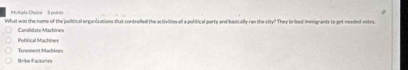 What was the name of the political organizations that controlled the activities of a political party and basically ran the city? They bribed immigrants to get needed votes.
Candidate Machines
Political Machines
Tenement Machines
Bribe Factories