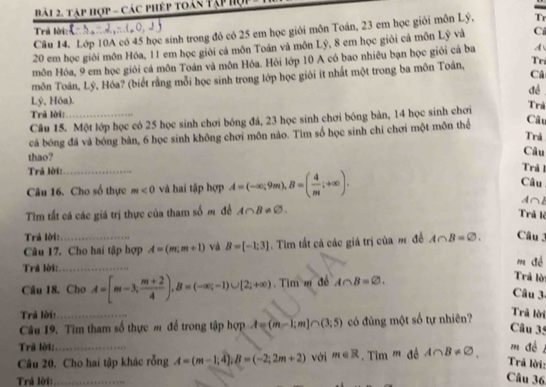 tập hợp - các phép toán Tập hợp
Trả lời:
Câu 14. Lớp 10A có 45 học sinh trong đó có 25 em học giỏi môn Toán, 23 em học giỏi môn Lý, Tr
20 em học giỏi môn Hóa, 11 em học giới cả môn Toán và môn Lý, 8 em học giỏi cả môn Lý và C
môn Hóa, 9 em học giới cả môn Toán và môn Hóa. Hỏi lớp 10 A có bao nhiêu bạn học giỏi cả ba A
Câ
môn Toán, Lý, Hóa? (biết rằng mỗi học sinh trong lớp học giới ít nhất một trong ba môn Toán,
Trí
đề
Lý, Hóa).
Trả lời:_
Câu 15. Một lớp học có 25 học sinh chơi bóng đá, 23 học sinh chơi bóng bàn, 14 học sinh chơi Trả
cả bóng đá và bóng bàn, 6 học sinh không chơi môn nào. Tìm số học sinh chỉ chơi một môn thể
Câu
Trả
thao?
Câu
Trả lời:_
Trảl
Câu 16. Cho số thực m<0</tex> và hai tập hợp A=(-∈fty ;9m),B=( 4/m ;+∈fty ).
Câu
A∩B
Tìm tất cá các giá trị thực của tham số m đề A∩ B!= varnothing .
Trả lè
Trả lời:_ A∩ B=varnothing . Câu 3
Câu 17. Cho hai tập hợp A=(m;m+1) và B=[-1:3]. Tìm tất cả các giá trị của m đề
Trã lời:_
m đề
Cầu 18. Cho A=[m-3; (m+2)/4 ),B=(-∈fty ;-1)∪ [2;+∈fty ) Tìm m đề A∩ B=varnothing .
Trả lời
Câu 3-
Trá lời: Trã lời
Câu 19. Tìm tham số thực m đề trong tập hợp A=(m-1;m]∩ (3;5) có đúng một số tự nhiên?
Câu 35
Trả lời:_ m đề
Câu 20. Cho hai tập khác rỗng A=(m-1;4];B=(-2;2m+2) với m∈ R Tim ''' đề A∩ B!= varnothing ,
Trả lời:
Trả lời:_
Câu 36