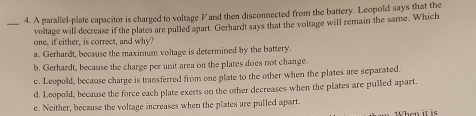 A parallel-plate capacitor is charged to voltage Vand then disconnected from the battery. Leopold says that the
_voltage will decrease if the plates are pulled apart. Gerhardt says that the voltage will remain the same. Which
one, if either, is correct, and why?
a. Gerhardt, because the maximum voltage is determined by the battery.
b. Gerhardt, because the charge per unit area on the plates does not change.
c. Leopold, because charge is transferred from one plate to the other when the plates are separated.
d. Leopold, because the force each plate exerts on the other decreases when the plates are pulled apart.
e. Neither, because the voltage increases when the plates are pulled apart.
When it is