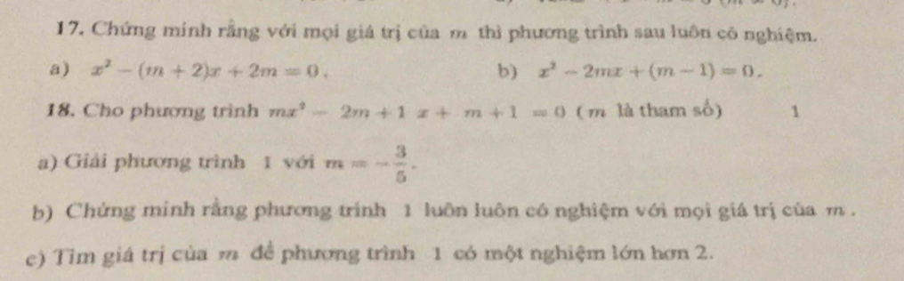 Chứng minh rằng với mọi giá trị của m thì phương trình sau luôn cô nghiệm. 
a) x^2-(m+2)x+2m=0. b) x^2-2mx+(m-1)=0. 
18. Cho phương trình mx^2-2m+1x+m+1=0 ( m là tham số) 1 
a) Giải phương trình 1 với m=- 3/5 . 
b) Chứng minh rằng phương trình 1 luôn luôn có nghiệm với mọi giá trị của m. 
e) Tim giá trị của m để phương trình 1 có một nghiệm lớn hơn 2.