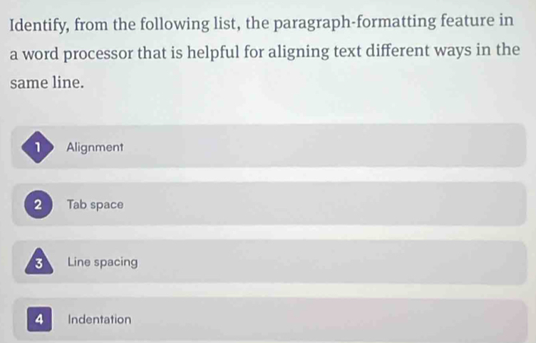 Identify, from the following list, the paragraph-formatting feature in
a word processor that is helpful for aligning text different ways in the
same line.
Alignment
2 Tab space
Line spacing
4 Indentation