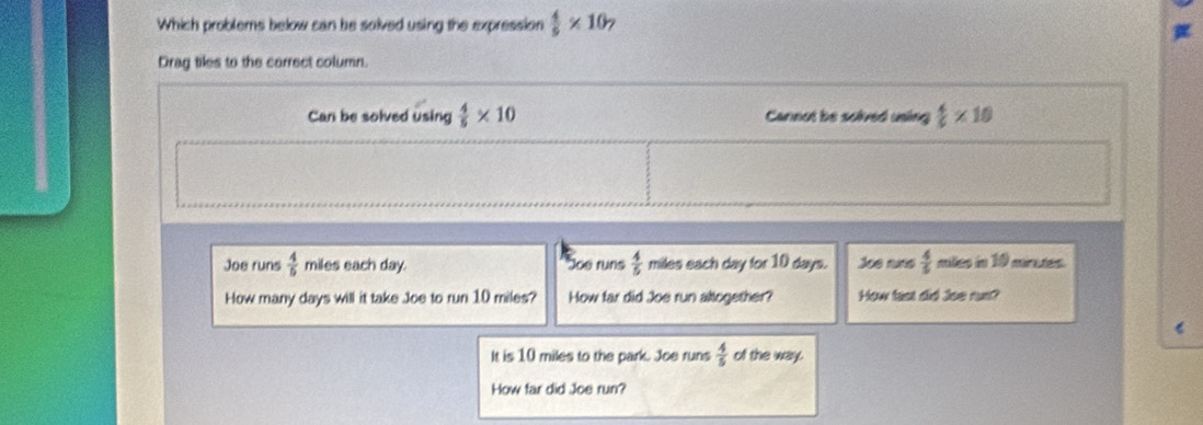 Which problems below can be solved using the expression  4/5 * 10 7
Drag tiles to the correct column.
Can be solved using  4/5 * 10 Cannot be solved uning  4/5 * 10
Joe runs  4/5  miles each day. Joe runs  4/5  miles each day for 10 days. Joe runs  4/5  miles in 19 mirtes.
How many days will it take Joe to run 10 miles? How far did Joe run altogether? How fast did Joe rus?
It is 10 miles to the park. Joe runs  4/5  of the way.
How far did Joe run?