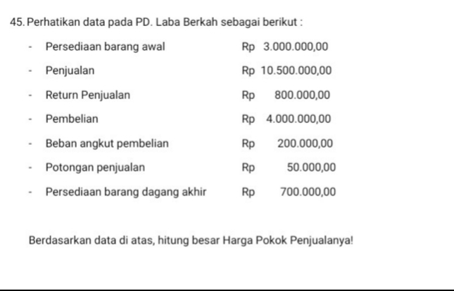 Perhatikan data pada PD. Laba Berkah sebagai berikut : 
Persediaan barang awal Rp 3.000.000,00
Penjualan Rp 10.500.000,00
Return Penjualan Rp 800.000,00
Pembelian Rp 4.000.000,00
Beban angkut pembelian Rp 200.000,00
Potongan penjualan Rp 50.000,00
Persediaan barang dagang akhir Rp€ 700.000,00
Berdasarkan data di atas, hitung besar Harga Pokok Penjualanya!