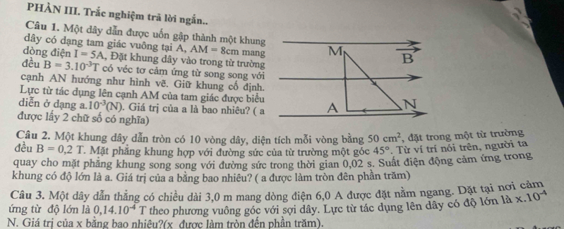 PHÀN III. Trắc nghiệm trã lời ngắn..
Câu 1. Một dây dẫn được uốn gập thành một khung
dây có dạng tam giác vuông tại A, AM=8cm mang
dòng điện I=5A , Đặt khung dây vào trong từ trường
đều B=3.10^(-3)T có véc tơ cảm ứng từ song song với
cạnh AN hướng như hình vẽ. Giữ khung cố định.
Lực từ tác dụng lên cạnh AM của tam giác được biểu
diễn ở dạng a. 10^(-3)(N). Giá trị của a là bao nhiêu? ( a
được lấy 2 chữ số có nghĩa)
Câu 2. Một khung dây dẫn tròn có 10 vòng dây, diện tích mỗi vòng bằng 50cm^2 , đặt trong một từ trường
đều B=0,2T T. Mặt phẳng khung hợp với đường sức của từ trường một góc 45°. Từ ví trí nói trên, người ta
quay cho mặt phẳng khung song song với đường sức trong thời gian 0,02 s. Suất điện động cảm ứng trong
khung có độ lớn là a. Giá trị của a bằng bao nhiêu? ( a được làm tròn đên phần trăm)
Câu 3. Một dây dẫn thẳng có chiều dài 3,0 m mang dòng điện 6,0 A được đặt nằm ngang. Dặt tại nơi cảm
ứng từ độ lớn là 0,14.10^(-4)T theo phương vuông góc với sợi dây. Lực từ tác dụng lên dây có độ lớn 1ax.10^(-4)
N. Giá trị của x bằng bao nhiêu?(x được làm tròn đến phần trăm).