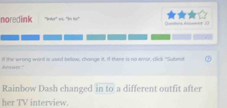 noredink ''Into'' vx. ''In to'' 
Gnstióris hénmrére 22 
If the wrong word is used below, change it. If there is no error, click "Submit 
Answer." 
Rainbow Dash changed in to a different outfit after 
her TV interview.