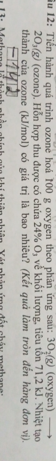 ầu 12: Tiến hành quá trình ozone hoá 100 g oxygen theo phản ứng sau: 3O_2(g) (oxygen)
2O_3(g) (ozone). Hỗn hợp thu được có chứa 24% O_3 về khối lượng, tiêu tồn 71, 2 kJ. Nhiệt tạo 
thành của ozone (kJ/mol) có giá trị là bao nhiêu? (Kết quả làm tròn đến hàng đơn vị). 
1: Methane l nhính của khí thiên nhiên. Xét phản ứng đất cháy methane: