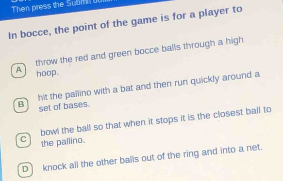 Then press the Submil but
In bocce, the point of the game is for a player to
throw the red and green bocce balls through a high
A hoop.
B hit the pallino with a bat and then run quickly around a
set of bases.
bowl the ball so that when it stops it is the closest ball to
C the pallino.
D knock all the other balls out of the ring and into a net.