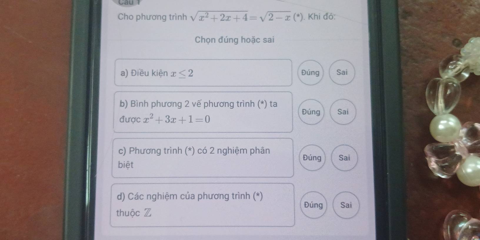 Cau
Cho phương trình sqrt(x^2+2x+4)=sqrt(2-x)(*). Khi đó:
Chọn đúng hoặc sai
a) Điều kiện x≤ 2 Đúng Sai
b) Bình phương 2 vế phương trình (*) ta
Đúng Sai
được x^2+3x+1=0
c) Phương trình (*) có 2 nghiệm phân
Đúng Sai
biệt
d) Các nghiệm của phương trình (*)
Đúng Sai
thuộc Z