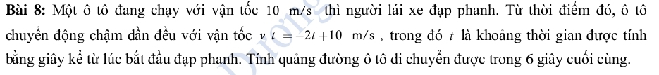 Một ô tô đang chạy với vận tốc 10 m/s thì người lái xe đạp phanh. Từ thời điểm đó, ô tô 
chuyển động chậm dần đều với vận tốc t=-2t+10m/s , trong đó t là khoảng thời gian được tính 
bằng giây kể từ lúc bắt đầu đạp phanh. Tính quảng đường ô tô di chuyển được trong 6 giây cuối cùng.