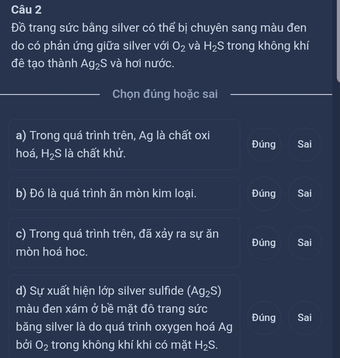 Đồ trang sức bằng silver có thể bị chuyên sang màu đen
do có phản ứng giữa silver với O_2 và H_2S trong không khí
đê tạo thành Ag_2S và hơi nước.
Chọn đúng hoặc sai
a) Trong quá trình trên, Ag là chất oxi Đúng Sai
hoá, H_2S là chất khử.
b) Đó là quá trình ăn mòn kim loại. Đúng Sai
c) Trong quá trình trên, đã xảy ra sự ăn Đúng Sai
mòn hoá hoc.
d) Sự xuất hiện lớp silver sulfide (Ag_2S)
màu đen xám ở bề mặt đô trang sức
Đúng Sai
băng silver là do quá trình oxygen hoá Ag
bởi O_2 trong không khí khi có mặt H_2S.