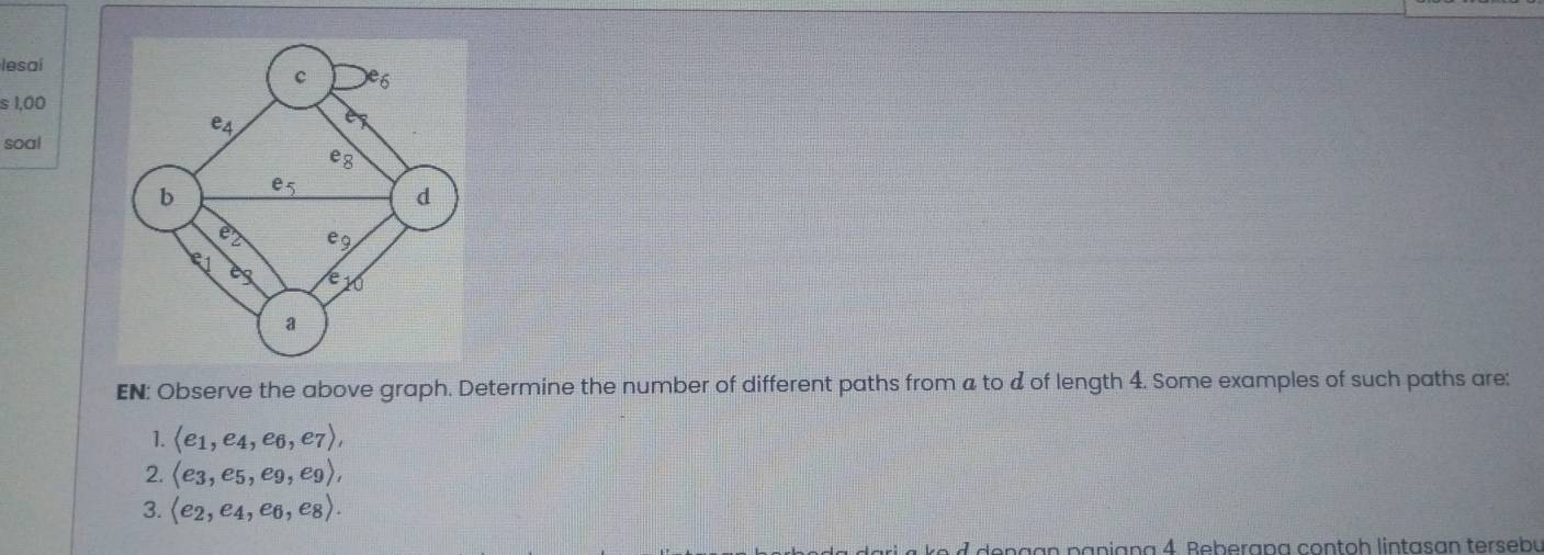 lesai
s 1,00
soal
EN: Observe the above graph. Determine the number of different paths from a to d of length 4. Some examples of such paths are:
1. langle e_1,e_4,e_6,e_7rangle ,
2. langle e_3,e_5,e_9,e_9rangle ,
3. langle e_2,e_4,e_6,e_8rangle .
dengan paniana 4. Beberapa contoh lintasan tersebu