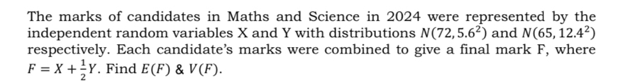 The marks of candidates in Maths and Science in 2024 were represented by the 
independent random variables X and Y with distributions N(72,5.6^2) and N(65,12.4^2)
respectively. Each candidate’s marks were combined to give a final mark F, where
F=X+ 1/2 Y. Find E(F) & V(F).