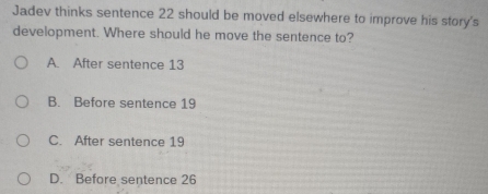 Jadev thinks sentence 22 should be moved elsewhere to improve his story's
development. Where should he move the sentence to?
A. After sentence 13
B. Before sentence 19
C. After sentence 19
D. Before sentence 26