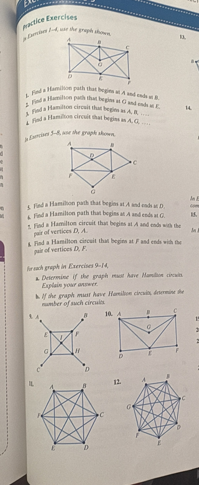 EX 
Practice Exercises 
In Exercises 1-4, use the graph shown 
13. 
B 
1. Find a Hamilton path that begins at A and ends at B. 
2 Find a Hamilton path that begins at G and ends at E. 14. 
3. Find a Hamilton circuit that begins as A, B, . . .. 
4. Find a Hamilton circuit that begins as A, G, .. . . 
In Exercises 5-8, use the graph shown. 
.
e
n
n
In E
n 5. Find a Hamilton path that begins at A and ends at D. com 
at 6. Find a Hamilton path that begins at A and ends at G. 15. 
7. Find a Hamilton circuit that begins at A and ends with the 
pair of vertices D, A. In 
8. Find a Hamilton circuit that begins at F and ends with the 
pair of vertices D, F. 
For each graph in Exercises 9-14, 
. Determine if the graph must have Hamilton circuits. 
Explain your answer. 
b. If the graph must have Hamilton circuits, determine the 
number of such circuits. 
9. A
B
1 
2
E 1 F
2
G H
C
D
12.