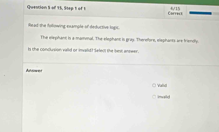 of 15, Step 1 of 1 Correct 4/15
Read the following example of deductive logic.
The elephant is a mammal. The elephant is gray. Therefore, elephants are friendly.
Is the conclusion valid or invalid? Select the best answer.
Answer
Valid
Invalid