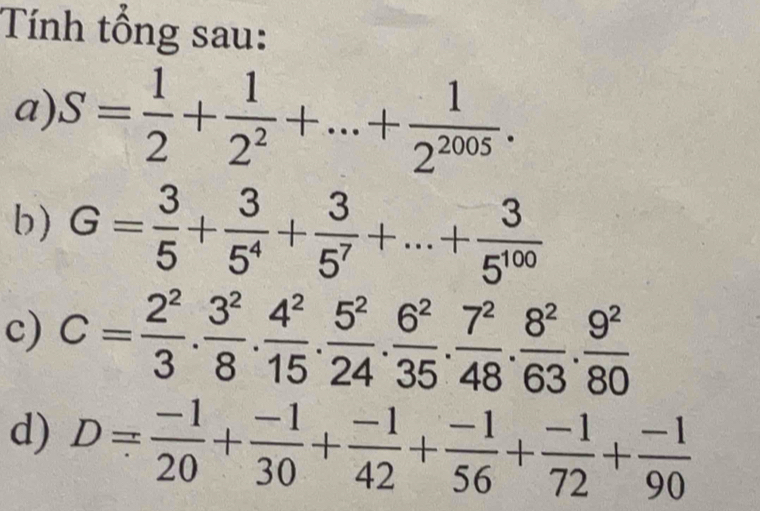 Tính tổng sau: 
a) S= 1/2 + 1/2^2 +...+ 1/2^(2005) . 
b) G= 3/5 + 3/5^4 + 3/5^7 +...+ 3/5^(100) 
c) C= 2^2/3 . 3^2/8 . 4^2/15 . 5^2/24 . 6^2/35 . 7^2/48 . 8^2/63 . 9^2/80 
d) D= (-1)/20 + (-1)/30 + (-1)/42 + (-1)/56 + (-1)/72 + (-1)/90 