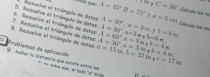 ciós que: A=35°B=75° 111 y C=30° Calcula los re 
Resuelve el triángulo de datos 
5. Resuelve el triángulo de datos 
6. Resuelve el triángulo de datos A=30°, a=3m A=30°, a=3m y b=8m
y a=3cm Calcula los res 
7. Resuelve el triángulo de datos
b=6m. 
8. Resuelve el triángulo de datos: a=15m, b=22m A=30°, a=3m A=60°, a=8m b=4m. b=4m. 
I Problemas de aplicación 
y c=17m
9. hallar la distancia que existe entre las 
E «e eobe que, el lado "a" mide 11 
Tema