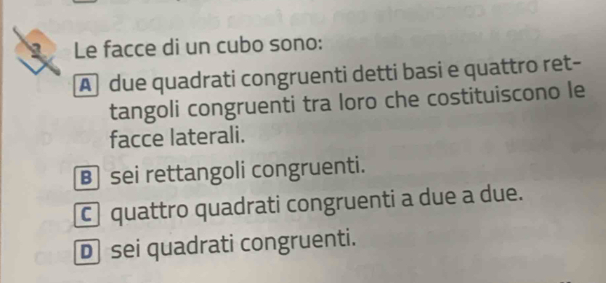 Le facce di un cubo sono:
A due quadrati congruenti detti basi e quattro ret-
tangoli congruenti tra loro che costituiscono le
facce laterali.
B sei rettangoli congruenti.
c quattro quadrati congruenti a due a due.
D sei quadrati congruenti.