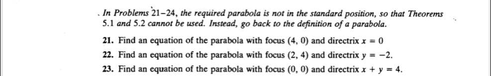 In Problems 21-24, the required parabola is not in the standard position, so that Theorems
5.1 and 5.2 cannot be used. Instead, go back to the definition of a parabola. 
21. Find an equation of the parabola with focus (4,0) and directrix x=0
22. Find an equation of the parabola with focus (2,4) and directrix y=-2. 
23. Find an equation of the parabola with focus (0,0) and directrix x+y=4.